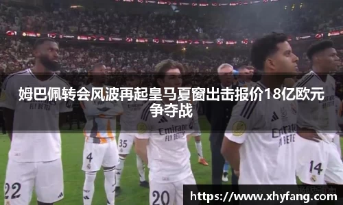 姆巴佩转会风波再起皇马夏窗出击报价18亿欧元争夺战